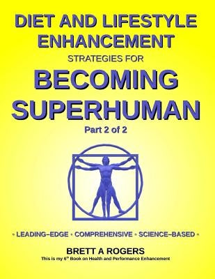 Diet and Lifestyle Enhancement Strategies for Becoming Superhuman Part 2 of 2: Leading-Edge - Comprehensive - Science-Based by Rogers, Brett A.