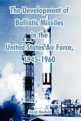 The Development of Ballistic Missiles in the United States Air Force, 1945-1960 by Neufeld, Jacob