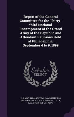 Report of the General Committee for the Thirty-third National Encampment of the Grand Army of the Republic and Attendant Reunions Held at Philadelphia by Philadelphia General Committee for the