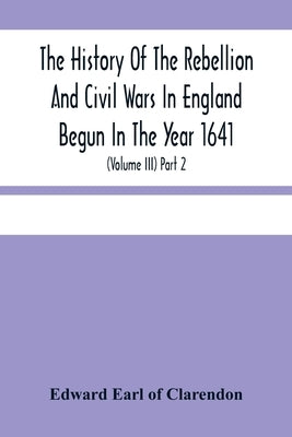 The History Of The Rebellion And Civil Wars In England Begun In The Year 1641: With The Precedent Passages, And Actions, That Contributed Thereunto, A by Edward Earl of Clarendon