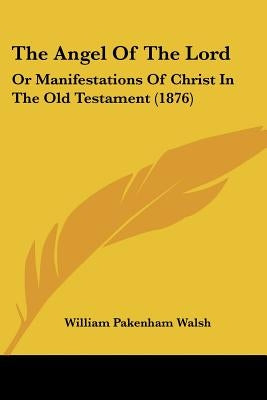 The Angel Of The Lord: Or Manifestations Of Christ In The Old Testament (1876) by Walsh, William Pakenham