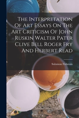The Interpretation Of Art Essays On The Art Criticism Of John Ruskin Walter Pater Clive Bell Roger Fry And Herbert Read by Fishman, Solomon
