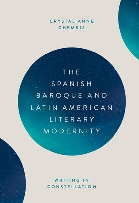 The Spanish Baroque and Latin American Literary Modernity: Writing in Constellation by Crystal Chemris, Crystal