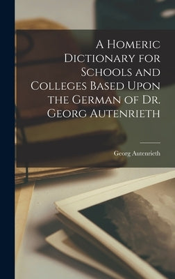 A Homeric Dictionary for Schools and Colleges Based Upon the German of Dr. Georg Autenrieth by Georg, Autenrieth