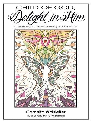 Child of God, Delight in Him: Art Journaling & Creative Clustering of God's Names by Wolsieffer, Caranita