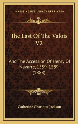 The Last Of The Valois V2: And The Accession Of Henry Of Navarre, 1559-1589 (1888) by Jackson, Catherine Charlotte