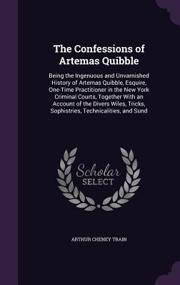 The Confessions of Artemas Quibble: Being the Ingenuous and Unvarnished History of Artemas Quibble, Esquire, One-Time Practitioner in the New York Cri by Train, Arthur Cheney