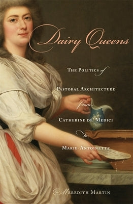 Dairy Queens: The Politics of Pastoral Architecture from Catherine De' Medici to Marie-Antoinette by Martin, Meredith