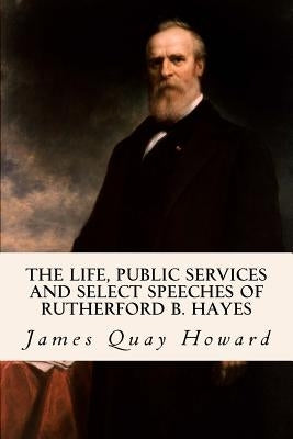 The Life, Public Services and Select Speeches of Rutherford B. Hayes by Howard, James Quay
