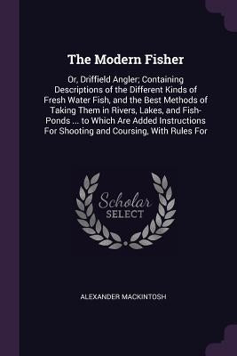 The Modern Fisher: Or, Driffield Angler; Containing Descriptions of the Different Kinds of Fresh Water Fish, and the Best Methods of Taki by Mackintosh, Alexander