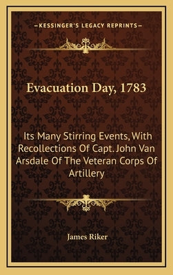 Evacuation Day, 1783: Its Many Stirring Events, with Recollections of Capt. John Van Arsdale of the Veteran Corps of Artillery by Riker, James