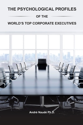 The Psychological Profiles of the World's Top Corporate Executives: The Significance of Top Corporate Executives and the Distinct Psychological Charac by Naude Ph. D., Andre