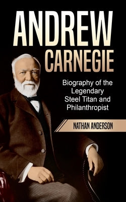 Andrew Carnegie: Biography of the Legendary Steel Titan and Philanthropist by Anderson, Nathan