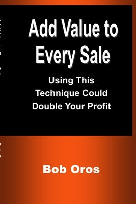Add Value to Every Sale: Using This Technique Could Double Your Profit by Oros, Bob
