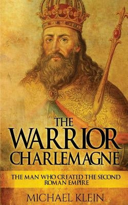 The Warrior King Charlemagne: The Man Who Created the Second Roman Empire by Klein, Michael