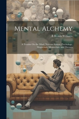 Mental Alchemy; a Treatise On the Mind, Nervous System, Psychology, Magnetism, Mesmerism, and Diseases by Williams, B. Brown