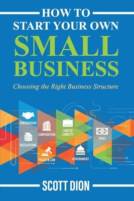 How to Start Your Own Small Business: Choosing the Right Business Structure by Dion, Scott