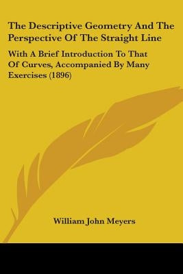 The Descriptive Geometry And The Perspective Of The Straight Line: With A Brief Introduction To That Of Curves, Accompanied By Many Exercises (1896) by Meyers, William John