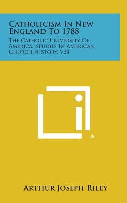 Catholicism In New England To 1788: The Catholic University Of America, Studies In American Church History, V24 by Riley, Arthur Joseph