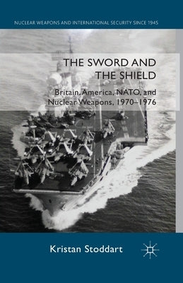 The Sword and the Shield: Britain, America, NATO and Nuclear Weapons, 1970-1976 by Stoddart, Kristan