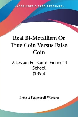 Real Bi-Metallism Or True Coin Versus False Coin: A Lesson For Coin's Financial School (1895) by Wheeler, Everett Pepperrell