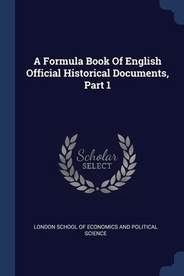 A Formula Book Of English Official Historical Documents, Part 1 by London School of Economics and Political