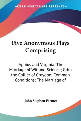 Five Anonymous Plays Comprising: Appius and Virginia; The Marriage of Wit and Science; Grim the Collier of Croydon; Common Conditions; The Marriage of by Farmer, John Stephen