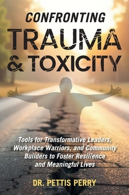 Confronting Trauma and Toxicity: Tools for Transformative Leaders, Workplace Warriors, and Community Builders to Foster Resilience and Meaningful Live by Perry, Pettis
