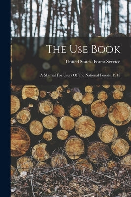 The Use Book: A Manual For Users Of The National Forests, 1915 by United States Forest Service