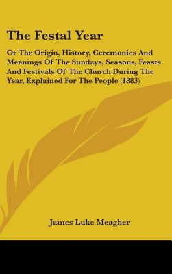 The Festal Year: Or The Origin, History, Ceremonies And Meanings Of The Sundays, Seasons, Feasts And Festivals Of The Church During The by Meagher, James Luke