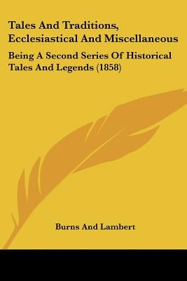 Tales And Traditions, Ecclesiastical And Miscellaneous: Being A Second Series Of Historical Tales And Legends (1858) by Burns and Lambert