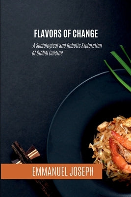 Flavors of Change, A Sociological and Robotic Exploration of Global Cuisine by Joseph, Emmanuel