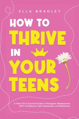 How to Thrive in Your Teens: A Teen Girl's Survival Guide to Navigate Adolescence With Confidence, Self-Awareness and Resilience by Bradley, Ella