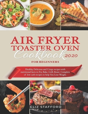 Air Fryer Toaster Oven Cookbook for Beginners 2020: Healthy, Delicious and Crispy Recipes with Nutritional Facts to Fry, Bake, Grill, Roast. Complete by Stafford, Eliz