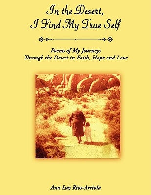 In the Desert, I Find My True Self: Poems of My Journeys Through the Desert in Faith, Hope and Love by Ana Luz Rios-Arriola