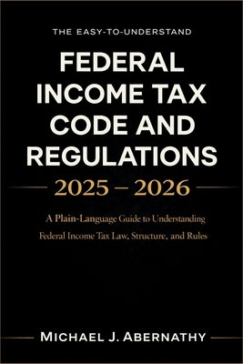 The Easy-to-Understand Federal Income Tax Code and Regulations 2025 - 2026 Book: A Plain-Language Guide to Understanding Federal Income Tax Law, Struc by Michael J Abernathy