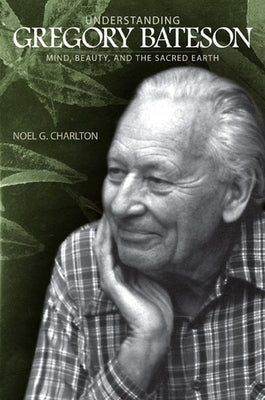 Understanding Gregory Bateson: Mind, Beauty, and the Sacred Earth by Charlton, Noel G.