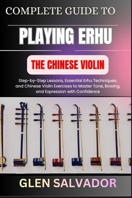 Complete Guide to Playing Erhu the Chinese Violin: Step-by-Step Lessons, Essential Erhu Techniques, and Chinese Violin Exercises to Master Tone, Bowin by Salvador, Glen