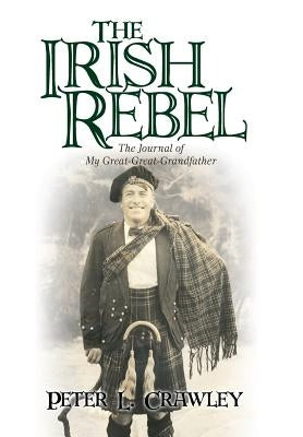 The Irish Rebel: The Journal of My Great-Great-Grandfather by Crawley, Peter L.