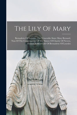The Lily Of Mary: Bernadette Of Lourdes, The Venerable Sister Mary Bernard, Nun Of The Congregation Of The Sisters Of Charity Of Nevers, by Anonymous