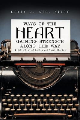 Ways of the Heart Gaining Strength Along the Way: A Collection of Poetry and Short Stories by Ste Marie, Kevin J.