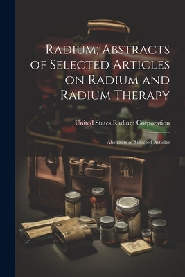 Radium; Abstracts of Selected Articles on Radium and Radium Therapy: Abstracts of Selected Articles by Corporation, United States Radium