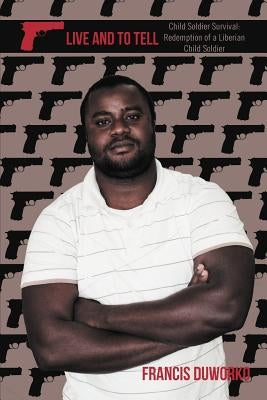 To Live and to Tell: Child Soldier Survival: Redemption of a Liberian Child Soldier by Duworko, Francis