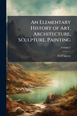 An Elementary History of Art, Architecture, Sculpture, Painting; Volume 1 by D'Anvers, N.