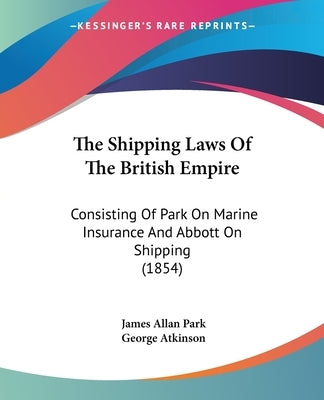 The Shipping Laws Of The British Empire: Consisting Of Park On Marine Insurance And Abbott On Shipping (1854) by Park, James Allan