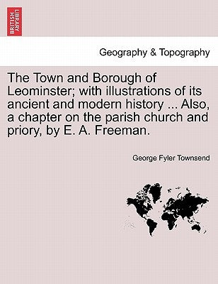 The Town and Borough of Leominster; With Illustrations of Its Ancient and Modern History ... Also, a Chapter on the Parish Church and Priory, by E. A. by Townsend, George Fyler