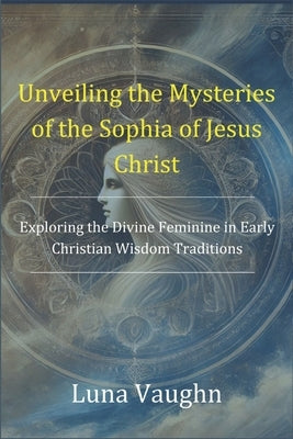 Unveiling the Mysteries of the Sophia of Jesus Christ: Exploring the Divine Feminine in Early Christian Wisdom Traditions by Vaughn, Luna