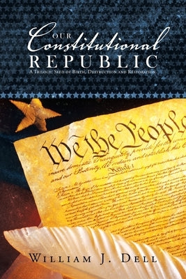 Our Constitutional Republic: A Trilogy: Seed of Birth, Destruction and Restoration by Dell, William J.