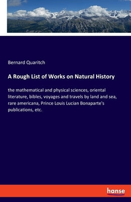 A Rough List of Works on Natural History: the mathematical and physical sciences, oriental literature, bibles, voyages and travels by land and sea, ra by Quaritch, Bernard