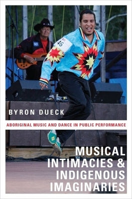 Musical Intimacies and Indigenous Imaginaries: Aboriginal Music and Dance in Public Performance by Dueck, Byron